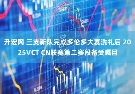升宏网 三支新队完成多伦多大赛洗礼后 2025VCT CN联赛第二赛段备受瞩目