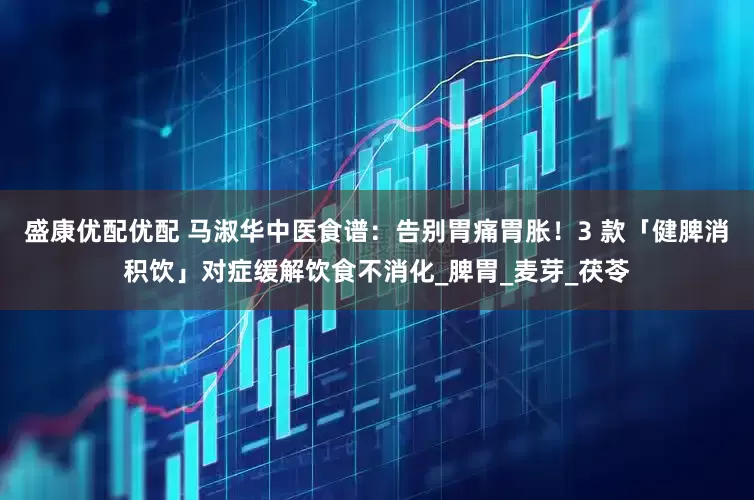 盛康优配优配 马淑华中医食谱：告别胃痛胃胀！3 款「健脾消积饮」对症缓解饮食不消化_脾胃_麦芽_茯苓