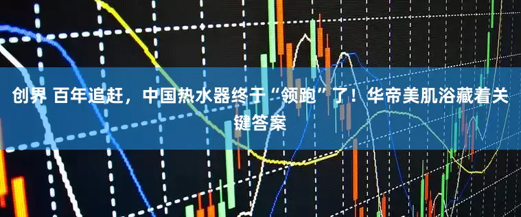 创界 百年追赶，中国热水器终于“领跑”了！华帝美肌浴藏着关键答案
