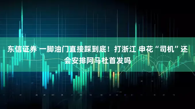 东信证券 一脚油门直接踩到底！打浙江 申花“司机”还会安排阿马杜首发吗