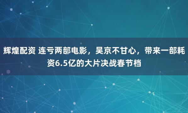 辉煌配资 连亏两部电影，吴京不甘心，带来一部耗资6.5亿的大片决战春节档