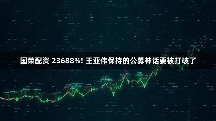 国荣配资 23688%! 王亚伟保持的公募神话要被打破了