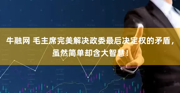 牛融网 毛主席完美解决政委最后决定权的矛盾，虽然简单却含大智慧！
